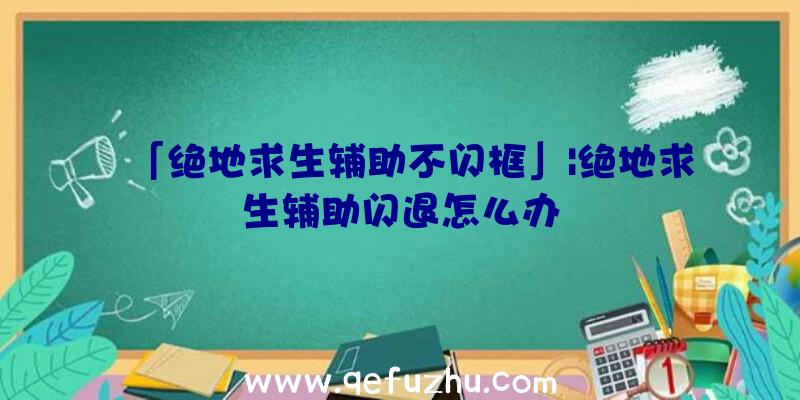 「绝地求生辅助不闪框」|绝地求生辅助闪退怎么办